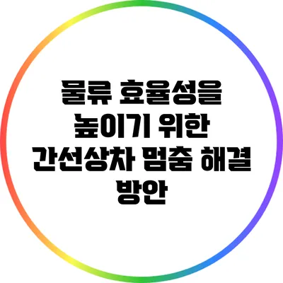 물류 효율성을 높이기 위한 간선상차 멈춤 해결 방안