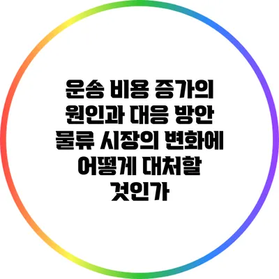 운송 비용 증가의 원인과 대응 방안: 물류 시장의 변화에 어떻게 대처할 것인가?