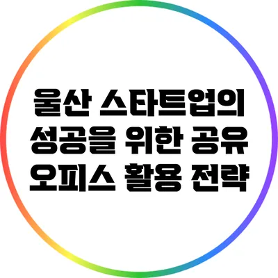 울산 스타트업의 성공을 위한 공유 오피스 활용 전략