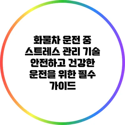 화물차 운전 중 스트레스 관리 기술: 안전하고 건강한 운전을 위한 필수 가이드