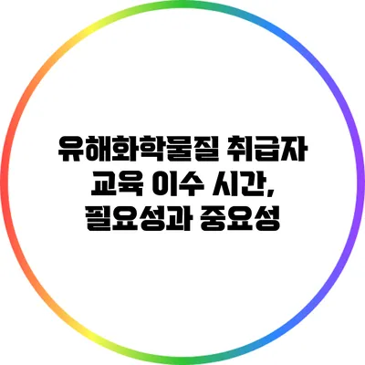 유해화학물질 취급자 교육: 이수 시간, 필요성과 중요성