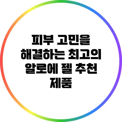 피부 고민을 해결하는 최고의 알로에 젤 추천 제품